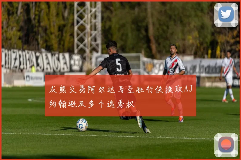 灰熊交易阿尔达马至独行侠换取AJ约翰逊及多个选秀权