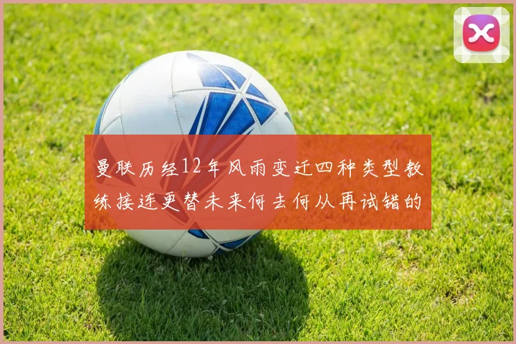 曼联历经12年风雨变迁四种类型教练接连更替未来何去何从再试错的空间有多少