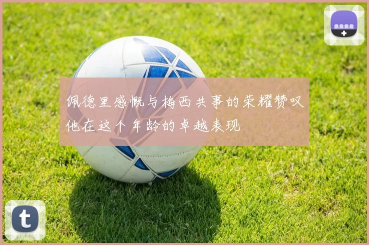 佩德里感慨与梅西共事的荣耀赞叹他在这个年龄的卓越表现