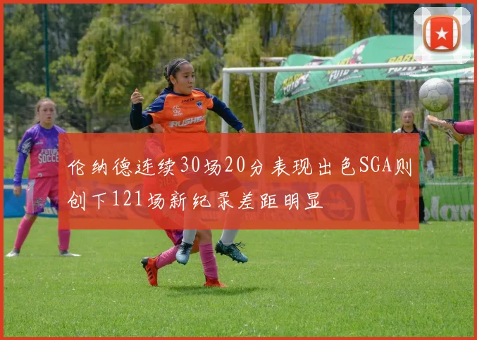 伦纳德连续30场20分表现出色SGA则创下121场新纪录差距明显