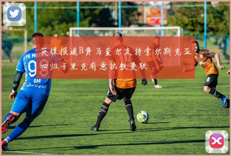 英媒报道B费马奎尔支持索尔斯克亚回归卡里克有意执教曼联