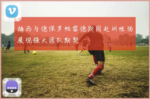 梅西与德保罗帕雷德斯同赴训练场展现强大团队默契