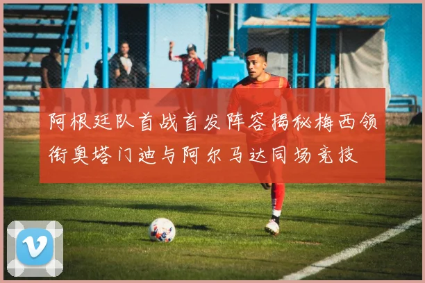 阿根廷队首战首发阵容揭秘梅西领衔奥塔门迪与阿尔马达同场竞技