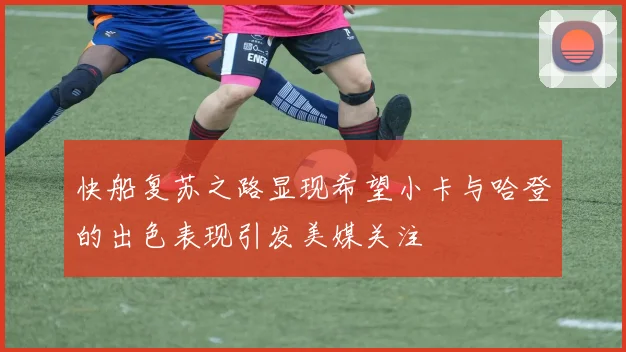 快船复苏之路显现希望小卡与哈登的出色表现引发美媒关注