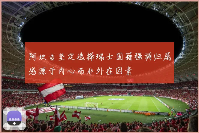 阿坎吉坚定选择瑞士国籍强调归属感源于内心而非外在因素