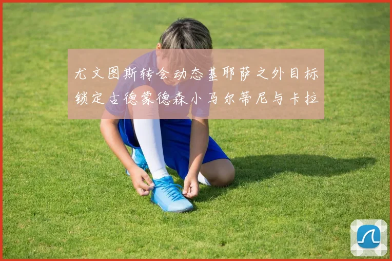 尤文图斯转会动态基耶萨之外目标锁定古德蒙德森小马尔蒂尼与卡拉斯科
