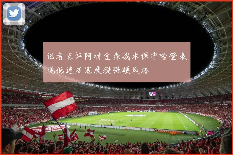 记者点评阿特金森战术保守哈登表现低迷活塞展现强硬风格