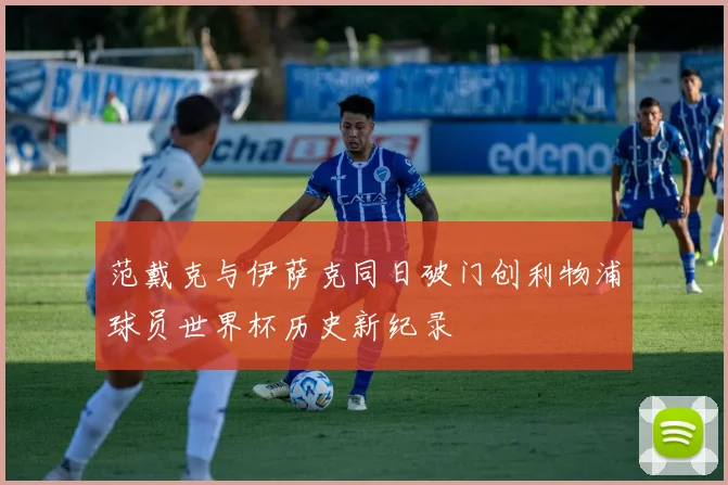 范戴克与伊萨克同日破门创利物浦球员世界杯历史新纪录
