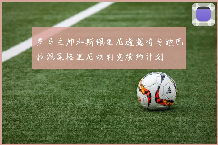 罗马主帅加斯佩里尼透露将与迪巴拉佩莱格里尼切利克续约计划