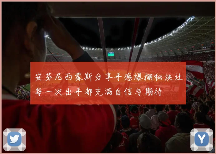 安芬尼西蒙斯分享手感爆棚秘诀让每一次出手都充满自信与期待