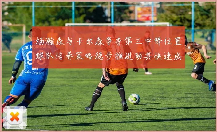 杨瀚森与卡尔森争夺第三中锋位置球队培养策略稳步推进助其快速成长