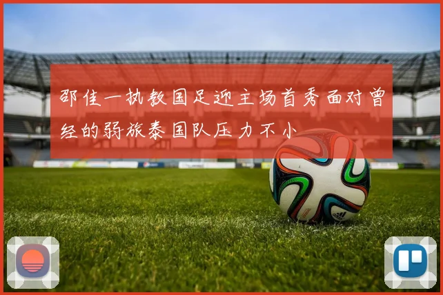邵佳一执教国足迎主场首秀面对曾经的弱旅泰国队压力不小