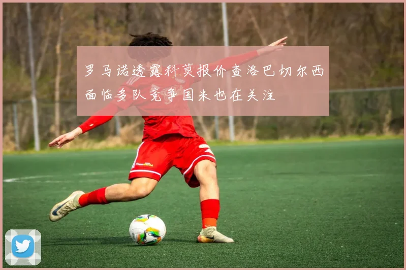罗马诺透露科莫报价查洛巴切尔西面临多队竞争国米也在关注
