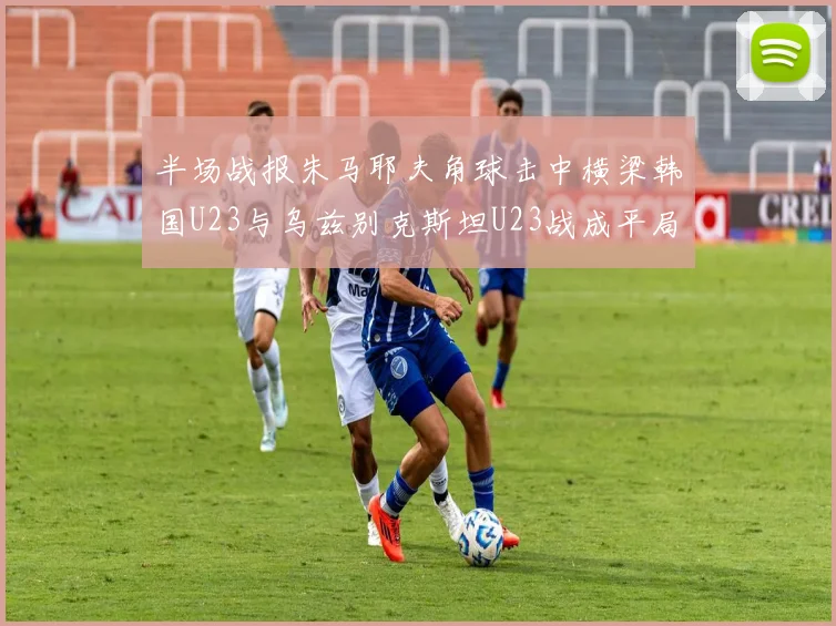 半场战报朱马耶夫角球击中横梁韩国U23与乌兹别克斯坦U23战成平局