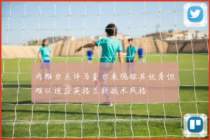 内维尔点评马奎尔表现称其优秀但难以适应英格兰新战术风格